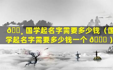 🕸 国学起名字需要多少钱（国学起名字需要多少钱一个 🐋 ）